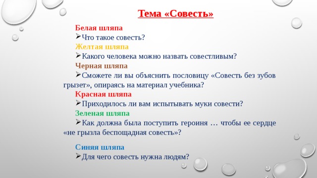 Тема «Совесть» Белая шляпа Что такое совесть? Желтая шляпа Какого человека можно назвать совестливым? Черная шляпа Сможете ли вы объяснить пословицу «Совесть без зубов грызет», опираясь на материал учебника? Красная шляпа Приходилось ли вам испытывать муки совести? Зеленая шляпа Как должна была поступить героиня … чтобы ее сердце «не грызла беспощадная совесть»? Синяя шляпа Для чего совесть нужна людям? 