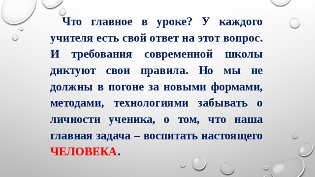 Что главное в уроке? У каждого учителя есть свой ответ на этот вопрос. И требования современной школы диктуют свои правила. Но мы не должны в погоне за новыми формами, методами, технологиями забывать о личности ученика, о том, что наша главная задача – воспитать настоящего ЧЕЛОВЕКА . 