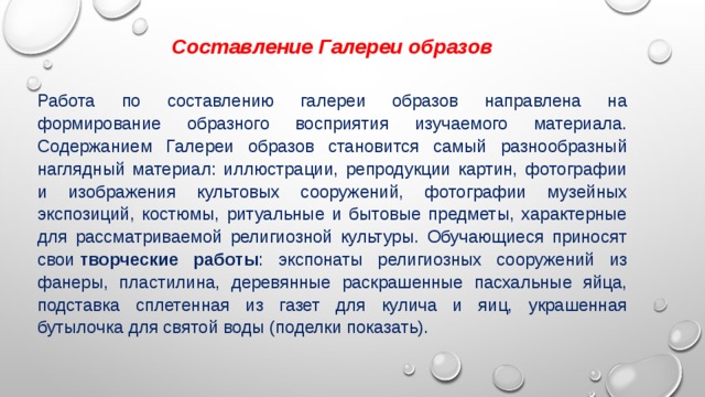 Составление Галереи образов Работа по составлению галереи образов направлена на формирование образного восприятия изучаемого материала. Содержанием Галереи образов становится самый разнообразный наглядный материал: иллюстрации, репродукции картин, фотографии и изображения культовых сооружений, фотографии музейных экспозиций, костюмы, ритуальные и бытовые предметы, характерные для рассматриваемой религиозной культуры. Обучающиеся приносят свои  творческие работы : экспонаты религиозных сооружений из фанеры, пластилина, деревянные раскрашенные пасхальные яйца, подставка сплетенная из газет для кулича и яиц, украшенная бутылочка для святой воды (поделки показать). 