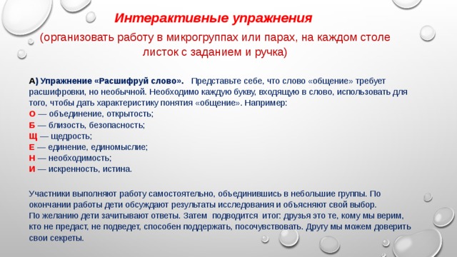 Интерактивные упражнения   (организовать работу в микрогруппах или парах, на каждом столе листок с заданием и ручка) А ) Упражнение «Расшифруй слово».    Представьте себе, что слово «общение» требует расшифровки, но необычной. Необходимо каждую букву, входящую в слово, использовать для того, чтобы дать характеристику понятия «общение». Например:  О — объединение, открытость;  Б — близость, безопасность;  Щ — щедрость;  Е — единение, единомыслие;  Н — необходимость;  И — искренность, истина.   Участники выполняют работу самостоятельно, объединившись в небольшие группы. По окончании работы дети обсуждают результаты исследования и объясняют свой выбор.  По желанию дети зачитывают ответы. Затем  подводится  итог: друзья это те, кому мы верим, кто не предаст, не подведет, способен поддержать, посочувствовать. Другу мы можем доверить свои секреты. 