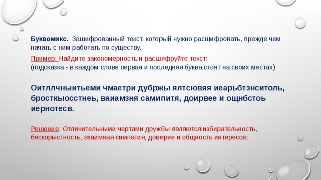Буквомикс.   Зашифрованный текст, который нужно расшифровать, прежде чем начать с ним работать по существу. Пример: Найдите закономерность и расшифруйте текст:  (подсказка - в каждом слове первая и последняя буква стоят на своих местах)  Оитллчныитьеми чмаетри дубржы ялтсювяя иеарьбтзнситоль, бросткыосстнеь, ваиамзня самипитя, доирвее и ощнбстоь иернотесв.  Решение : Отличительными чертами дружбы являются избирательность, бескорыстность, взаимная симпатия, доверие и общность интересов. 