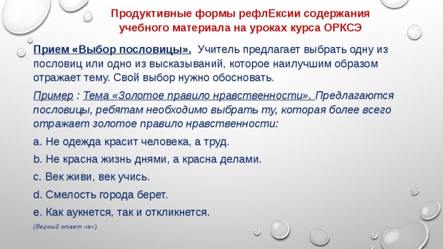 Продуктивные формы рефлЕксии содержания учебного материала на уроках курса ОРКСЭ Прием «Выбор пословицы».   Учитель предлагает выбрать одну из пословиц или одно из высказываний, которое наилучшим образом отражает тему. Свой выбор нужно обосновать. Пример : Тема «Золотое правило нравственности». Предлагаются пословицы, ребятам необходимо выбрать ту, которая более всего отражает золотое правило нравственности: a. Не одежда красит человека, а труд. b. Не красна жизнь днями, а красна делами. c. Век живи, век учись. d. Смелость города берет. e. Как аукнется, так и откликнется. (Верный ответ «е»). 