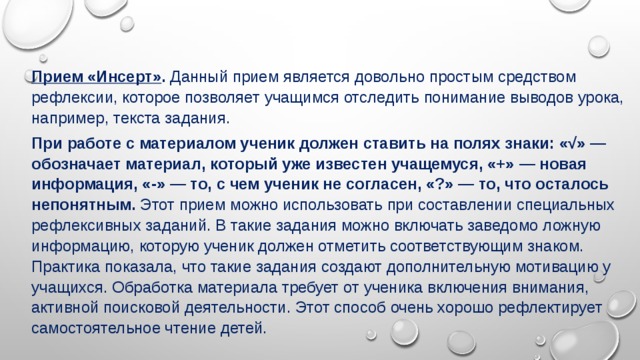 Прием «Инсерт» .  Данный прием является довольно простым средством рефлексии, которое позволяет учащимся отследить понимание выводов урока, например, текста задания. При работе с материалом ученик должен ставить на полях знаки: «√» — обозначает материал, который уже известен учащемуся, «+» — новая информация, «-» — то, с чем ученик не согласен, «?» — то, что осталось непонятным. Этот прием можно использовать при составлении специальных рефлексивных заданий. В такие задания можно включать заведомо ложную информацию, которую ученик должен отметить соответствующим знаком. Практика показала, что такие задания создают дополнительную мотивацию у учащихся. Обработка материала требует от ученика включения внимания, активной поисковой деятельности. Этот способ очень хорошо рефлектирует самостоятельное чтение детей. 
