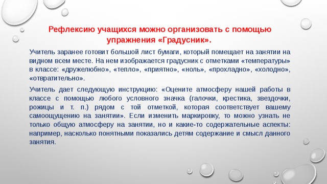 Рефлексию учащихся можно организовать с помощью упражнения «Градусник».   Учитель заранее готовит большой лист бумаги, который помещает на занятии на видном всем месте. На нем изображается градусник с отметками «температуры» в классе: «дружелюбно», «тепло», «приятно», «ноль», «прохладно», «холодно», «отвратительно». Учитель дает следующую инструкцию: «Оцените атмосферу нашей работы в классе с помощью любого условного значка (галочки, крестика, звездочки, рожицы и т. п.) рядом с той отметкой, которая соответствует вашему самоощущению на занятии». Если изменить маркировку, то можно узнать не только общую атмосферу на занятии, но и какие-то содержательные аспекты: например, насколько понятными показались детям содержание и смысл данного занятия. 