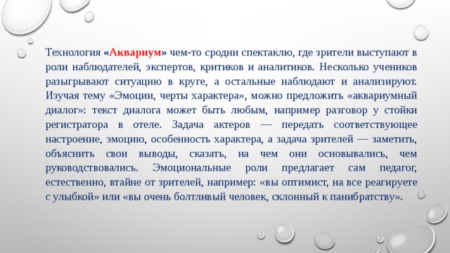 Технология  « Аквариум »  чем-то сродни спектаклю, где зрители выступают в роли наблюдателей, экспертов, критиков и аналитиков. Несколько учеников разыгрывают ситуацию в круге, а остальные наблюдают и анализируют. Изучая тему «Эмоции, черты характера», можно предложить «аквариумный диалог»: текст диалога может быть любым, например разговор у стойки регистратора в отеле. Задача актеров — передать соответствующее настроение, эмоцию, особенность характера, а задача зрителей — заметить, объяснить свои выводы, сказать, на чем они основывались, чем руководствовались. Эмоциональные роли предлагает сам педагог, естественно, втайне от зрителей, например: «вы оптимист, на все реагируете с улыбкой» или «вы очень болтливый человек, склонный к панибратству». 