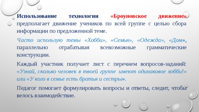 Использование технологии «Броуновское движение» предполагает движение учеников по всей группе с целью сбора информации по предложенной теме. Часто использую темы «Хобби», «Семья», «Одежда», «Дом » , параллельно отрабатывая всевозможные грамматические конструкции. Каждый участник получает лист с перечнем вопросов-заданий: «Узнай, сколько человек в твоей группе  имеют одинаковое хобби!» или «У кого в семье есть братья и сестры ».   Педагог помогает формулировать вопросы и ответы, следит, чтобы велось взаимодействие. 