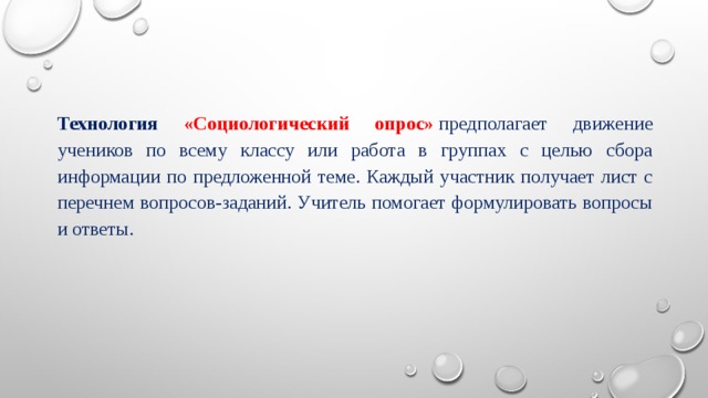 Технология «Социологический опрос»  предполагает движение учеников по всему классу или работа в группах с целью сбора информации по предложенной теме. Каждый участник получает лист с перечнем вопросов-заданий. Учитель помогает формулировать вопросы и ответы. 