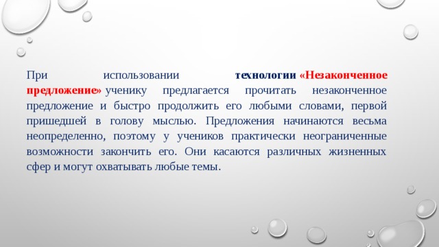 При использовании технологии   «Незаконченное предложение»  ученику предлагается прочитать незаконченное предложение и быстро продолжить его любыми словами, первой пришедшей в голову мыслью. Предложения начинаются весьма неопределенно, поэтому у учеников практически неограниченные возможности закончить его. Они касаются различных жизненных сфер и могут охватывать любые темы. 