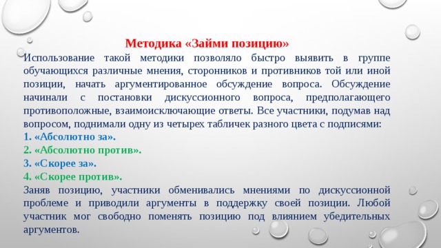 Методика «Займи позицию» Использование такой методики позволяло быстро выявить в группе обучающихся различные мнения, сторонников и противников той или иной позиции, начать аргументированное обсуждение вопроса. Обсуждение начинали с постановки дискуссионного вопроса, предполагающего противоположные, взаимоисключающие ответы. Все участники, подумав над вопросом, поднимали одну из четырех табличек разного цвета с подписями: 1. «Абсолютно за». 2. «Абсолютно против». 3. «Скорее за». 4. «Скорее против». Заняв позицию, участники обменивались мнениями по дискуссионной проблеме и приводили аргументы в поддержку своей позиции. Любой участник мог свободно поменять позицию под влиянием убедительных аргументов. 