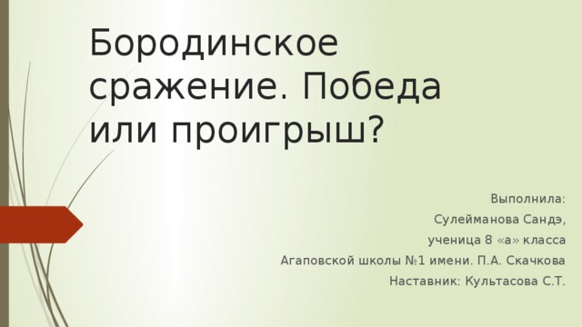 Бородинское сражение. Победа или проигрыш? Выполнила:  Сулейманова Сандэ,  ученица 8 «а» класса  Агаповской школы №1 имени. П.А. Скачкова Наставник: Культасова С.Т. 