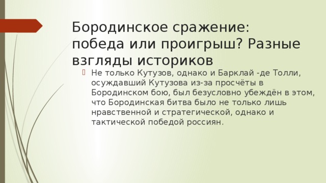 Бородинское сражение: победа или проигрыш? Разные взгляды историков Не только Кутузов, однако и Барклай -де Толли, осуждавший Кутузова из-за просчёты в Бородинском бою, был безусловно убеждён в этом, что Бородинская битва было не только лишь нравственной и стратегической, однако и тактической победой россиян. 