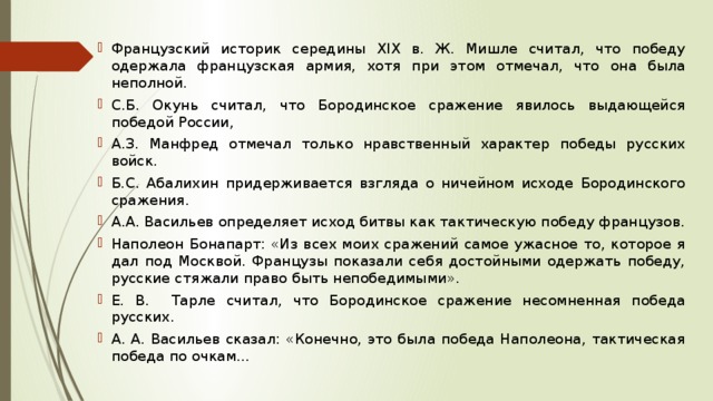 Французский историк середины ХIХ в. Ж. Мишле считал, что победу одержала французская армия, хотя при этом отмечал, что она была неполной. С.Б. Окунь считал, что Бородинское сражение явилось выдающейся победой России, А.З. Манфред отмечал только нравственный характер победы русских войск. Б.С. Абалихин придерживается взгляда о ничейном исходе Бородинского сражения. А.А. Васильев определяет исход битвы как тактическую победу французов. Наполеон Бонапарт: «Из всех моих сражений самое ужасное то, которое я дал под Москвой. Французы показали себя достойными одержать победу, русские стяжали право быть непобедимыми». Е. В. Тарле считал, что Бородинское сражение несомненная победа русских. А. А. Васильев сказал: «Конечно, это была победа Наполеона, тактическая победа по очкам... 