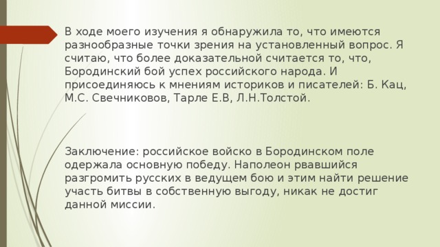 В ходе моего изучения я обнаружила то, что имеются разнообразные точки зрения на установленный вопрос. Я считаю, что более доказательной считается то, что, Бородинский бой успех российского народа. И присоединяюсь к мнениям историков и писателей: Б. Кац, М.С. Свечниковов, Тарле Е.В, Л.Н.Толстой. Заключение: российское войско в Бородинском поле одержала основную победу. Наполеон рвавшийся разгромить русских в ведущем бою и этим найти решение участь битвы в собственную выгоду, никак не достиг данной миссии. 