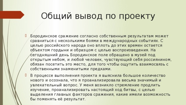 Общий вывод по проекту Бородинское сражение согласно собственным результатам может сравниться с несколькими боями в международных событиях. С целью российского народа оно вплоть до этих времен остается объектом гордыни и образцом с целью воспроизведения. На сегодняшний день Бородинское поле обращено в музей под открытым небом, и любой человек, чувствующий себя россиянином, обязан посетить это место, для того чтобы ощутить взаимосвязь с собственными знаменитыми предками. В процессе выполнения проекта я выяснила большое количество нового и осознала, что я проанализировала весьма значимый и увлекательный вопрос. У меня возникло стремление продлить изучение, проанализировать настоящий ход битвы, с целью выделения главных факторов сражения, какие имели возможность бы поменять её результат. 