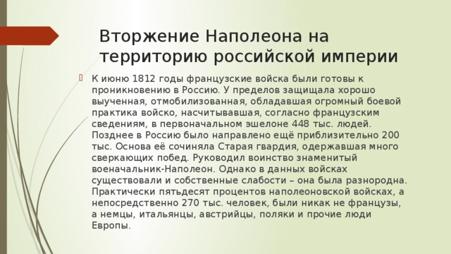 Вторжение Наполеона на территорию российской империи К июню 1812 годы французские войска были готовы к проникновению в Россию. У пределов защищала хорошо выученная, отмобилизованная, обладавшая огромный боевой практика войско, насчитывавшая, согласно французским сведениям, в первоначальном эшелоне 448 тыс. людей. Позднее в Россию было направлено ещё приблизительно 200 тыс. Основа её сочиняла Старая гвардия, одержавшая много сверкающих побед. Руководил воинство знаменитый военачальник-Наполеон. Однако в данных войсках существовали и собственные слабости – она была разнородна. Практически пятьдесят процентов наполеоновской войсках, а непосредственно 270 тыс. человек, были никак не французы, а немцы, итальянцы, австрийцы, поляки и прочие люди Европы. 