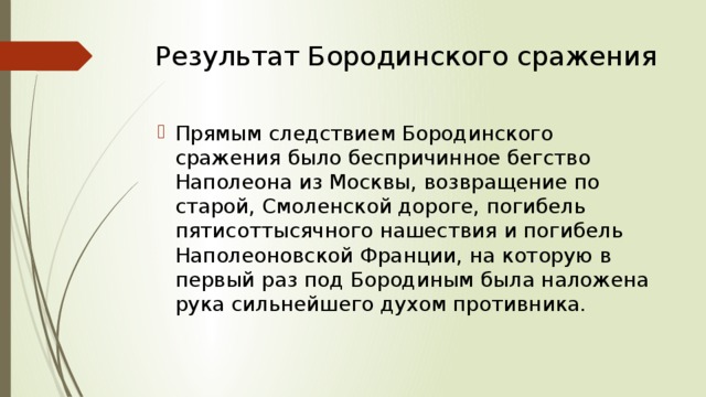 Результат Бородинского сражения   Прямым следствием Бородинского сражения было беспричинное бегство Наполеона из Москвы, возвращение по старой, Смоленской дороге, погибель пятисоттысячного нашествия и погибель Наполеоновской Франции, на которую в первый раз под Бородиным была наложена рука сильнейшего духом противника. 