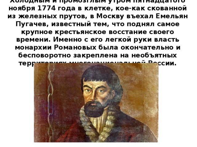 Холодным и промозглым утром пятнадцатого ноября 1774 года в клетке, кое-как скованной из железных прутов, в Москву въехал Емельян Пугачев, известный тем, что поднял самое крупное крестьянское восстание своего времени. Именно с его легкой руки власть монархии Романовых была окончательно и бесповоротно закреплена на необъятных территориях многонациональной России. 