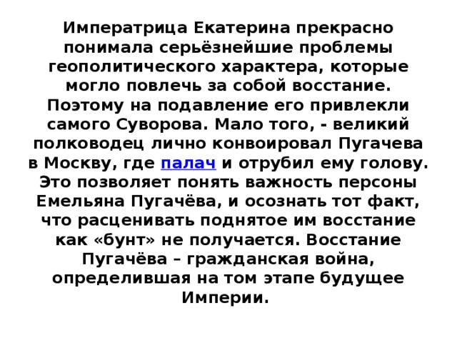 Императрица Екатерина прекрасно понимала серьёзнейшие проблемы геополитического характера, которые могло повлечь за собой восстание. Поэтому на подавление его привлекли самого Суворова. Мало того, - великий полководец лично конвоировал Пугачева в Москву, где  палач  и отрубил ему голову. Это позволяет понять важность персоны Емельяна Пугачёва, и осознать тот факт, что расценивать поднятое им восстание как «бунт» не получается. Восстание Пугачёва – гражданская война, определившая на том этапе будущее Империи.    