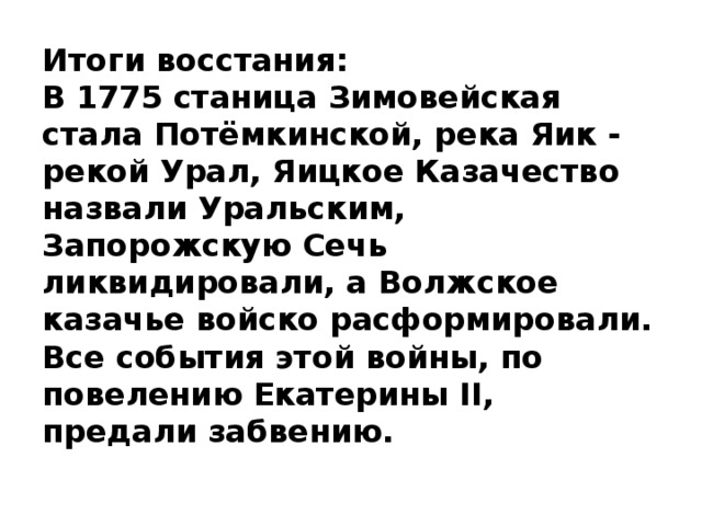 Итоги восстания:  В 1775 станица Зимовейская стала Потёмкинской, река Яик - рекой Урал, Яицкое Казачество назвали Уральским, Запорожскую Сечь ликвидировали, а Волжское казачье войско расформировали. Все события этой войны, по повелению Екатерины II, предали забвению.    