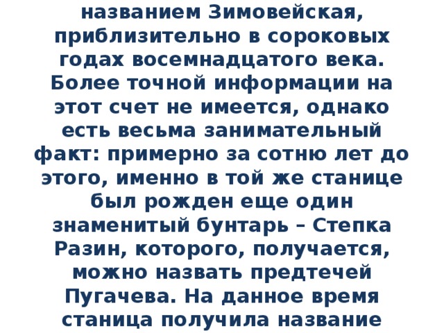 Родился знаменитый Емельян Пугачев с станице, под названием Зимовейская, приблизительно в сороковых годах восемнадцатого века. Более точной информации на этот счет не имеется, однако есть весьма занимательный факт: примерно за сотню лет до этого, именно в той же станице был рожден еще один знаменитый бунтарь – Степка Разин, которого, получается, можно назвать предтечей Пугачева. На данное время станица получила название Пугачёвская, а найти ее можно в Волгоградской области. 
