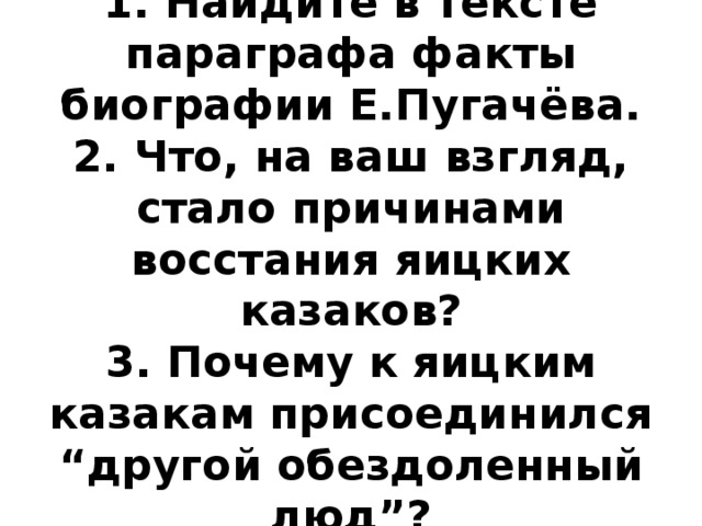 1. Найдите в тексте параграфа факты биографии Е.Пугачёва.  2. Что, на ваш взгляд, стало причинами восстания яицких казаков?  3. Почему к яицким казакам присоединился “другой обездоленный люд”? 