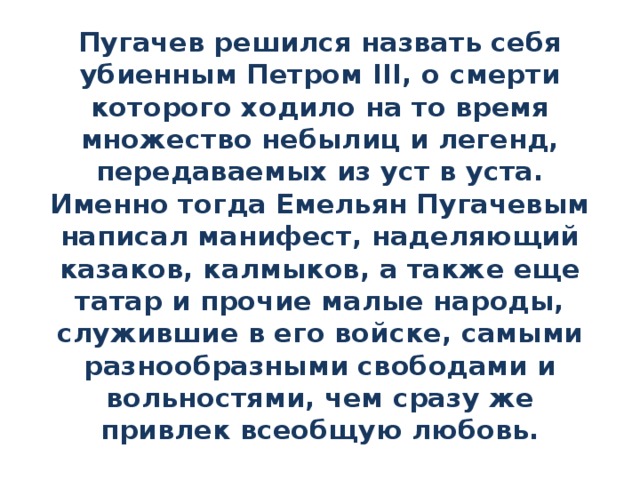 Пугачев решился назвать себя убиенным Петром III, о смерти которого ходило на то время множество небылиц и легенд, передаваемых из уст в уста. Именно тогда Емельян Пугачевым написал манифест, наделяющий казаков, калмыков, а также еще татар и прочие малые народы, служившие в его войске, самыми разнообразными свободами и вольностями, чем сразу же привлек всеобщую любовь. 