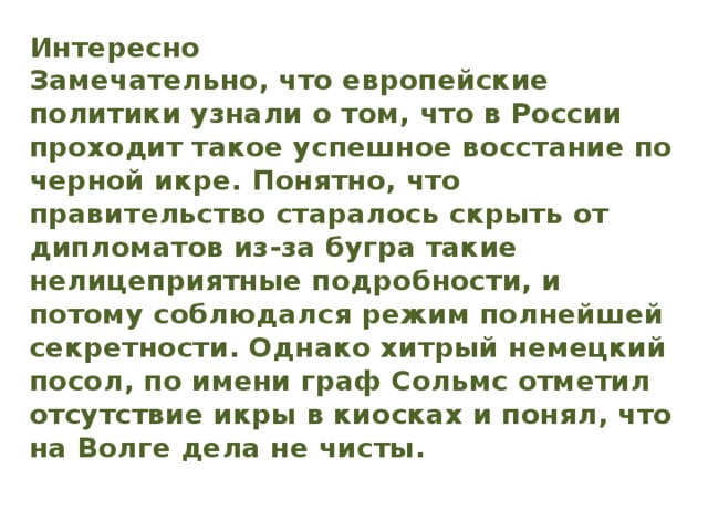 Интересно  Замечательно, что европейские политики узнали о том, что в России проходит такое успешное восстание по черной икре. Понятно, что правительство старалось скрыть от дипломатов из-за бугра такие нелицеприятные подробности, и потому соблюдался режим полнейшей секретности. Однако хитрый немецкий посол, по имени граф Сольмс отметил отсутствие икры в киосках и понял, что на Волге дела не чисты.   