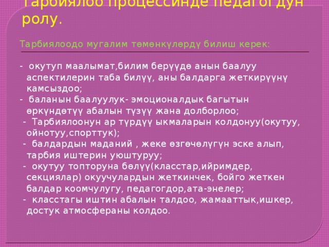 Тарбиялоо процессинде педагогдун ролу. Тарбиялоодо мугалим төмөнкүлөрдү билиш керек:   - окутуп маалымат,билим берүүдө анын баалуу аспектилерин таба билүү, аны балдарга жеткирүүнү камсыздоо; - баланын баалуулук- эмоционалдык багытын өркүндөтүү абалын түзүү жана долборлоо;  - Тарбиялоонун ар түрдүү ыкмаларын колдонуу(окутуу, ойнотуу,спорттук);  - балдардын маданий , жеке өзгөчөлүгүн эске алып, тарбия иштерин уюштуруу;  - окутуу топторуна бөлүү(класстар,ийримдер, секциялар) окуучулардын жеткинчек, бойго жеткен балдар коомчулугу, педагогдор,ата-энелер;  - класстагы иштин абалын талдоо, жамааттык,ишкер, достук атмосфераны колдоо. 
