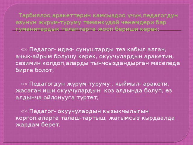  Тарбиялоо аракеттерин камсыздоо үчүн,педагогдун өзүнүн жүрүм-туруму төмөнкүдөй ченемдери бар гуманитардык талаптарга жооп бериши керек:  «» Педагог- идея- сунуштарды тез кабыл алган, ачык-айрым болушу керек, окуучулардын аракетин, сезимин колдоп,аларды тынчсыздандырган маселеде бирге болот;  «» Педагогдун жүрүм-туруму , кыймыл- аракети, жасаган иши окуучулардын коз алдында болуп, өз алдынча ойлонууга түртөт;  «» Педагог- окуучулардын кызыкчылыгын коргоп,аларга талаш-тартыш, жагымсыз кырдаалда жардам берет. 