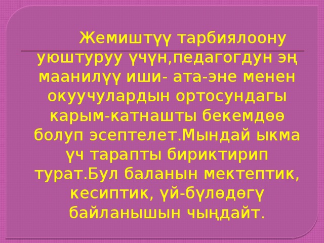  Жемиштүү тарбиялоону уюштуруу үчүн,педагогдун эң маанилүү иши- ата-эне менен окуучулардын ортосундагы карым-катнашты бекемдөө болуп эсептелет.Мындай ыкма үч тарапты бириктирип турат.Бул баланын мектептик, кесиптик, үй-бүлөдөгү байланышын чыңдайт. 