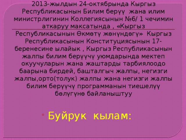 2013-жылдын 24-октябрында Кыргыз Республикасынын Билим берүү жана илим министрлигинин Коллегиясынын №6/ 1 чечимин аткаруу максатында , «Кыргыз Республикасынын Өкмөтү жөнүндөгү» Кыргыз Республикасынын Конституциясынын 17- беренесине ылайык , Кыргыз Республикасынын жалпы билим берүүчү уюмдарында мектеп окуучуларын жана жаштарды тарбиялоодо баарына бирдей, башталгыч жалпы, негизги жалпы,орто(толук) жалпы жана негизги жалпы билим берүүчү программанын тиешелүү бөлүгүнө байланыштуу Буйрук кылам: 