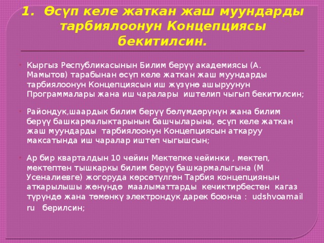 1. Өсүп келе жаткан жаш муундарды тарбиялоонун Концепциясы бекитилсин. Кыргыз Республикасынын Билим берүү академиясы (А. Мамытов) тарабынан өсүп келе жаткан жаш муундарды тарбиялоонун Концепциясын иш жүзүнө ашыруунун Программалары жана иш чаралары иштелип чыгып бекитилсин; Райондук,шаардык билим берүү бөлүмдөрүнүн жана билим берүү башкармалыктарынын башчыларына, өсүп келе жаткан жаш муундарды тарбиялоонун Концепциясын аткаруу максатында иш чаралар иштеп чыгышсын; Ар бир кварталдын 10 чейин Мектепке чейинки , мектеп, мектептен тышкаркы билим берүү башкармалыгына (М Усеналиевге) жогоруда көрсөтүлгөн Тарбия концепциянын аткарылышы жөнүндө маалыматтарды кечиктирбестен кагаз түрүндө жана төмөнкү электрондук дарек боюнча : udshvoamail ru берилсин;   