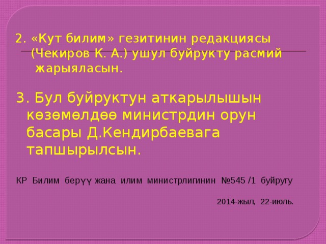 2. «Кут билим» гезитинин редакциясы  (Чекиров К. А.) ушул буйрукту расмий  жарыяласын.   3. Бул буйруктун аткарылышын көзөмөлдөө министрдин орун басары Д.Кендирбаевага тапшырылсын. КР Билим берүү жана илим министрлигинин №545 /1 буйругу  2014-жыл, 22-июль. 