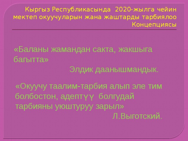 Кыргыз Республикасында 2020-жылга чейин мектеп окуучуларын жана жаштарды тарбиялоо Концепциясы «Баланы жамандан сакта, жакшыга багытта»  Элдик даанышмандык. «Окуучу таалим-тарбия алып эле тим болбостон, адептүү болгудай тарбияны уюштуруу зарыл»  Л.Выготский. 