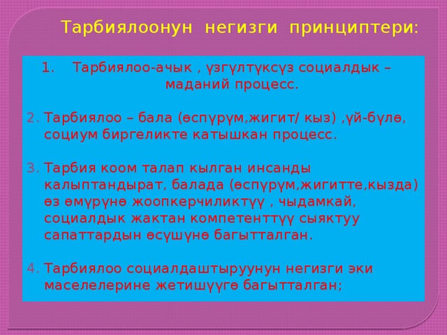 Тарбиялоонун негизги принциптери: Тарбиялоо-ачык , үзгүлтүксүз социалдык –маданий процесс. Тарбиялоо – бала (өспүрүм,жигит/ кыз) ,үй-бүлө, социум биргеликте катышкан процесс. Тарбия коом талап кылган инсанды калыптандырат, балада (өспүрүм,жигитте,кызда) өз өмүрүнө жоопкерчиликтүү , чыдамкай, социалдык жактан компетенттүү сыяктуу сапаттардын өсүшүнө багытталган.  Тарбиялоо социалдаштыруунун негизги эки маселелерине жетишүүгө багытталган; 