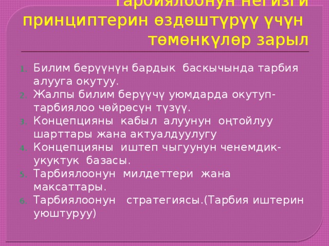 Тарбиялоонун негизги принциптерин өздөштүрүү үчүн төмөнкүлөр зарыл Билим берүүнүн бардык баскычында тарбия алууга окутуу. Жалпы билим берүүчү уюмдарда окутуп- тарбиялоо чөйрөсүн түзүү. Концепцияны кабыл алуунун оңтойлуу шарттары жана актуалдуулугу Концепцияны иштеп чыгуунун ченемдик- укуктук базасы. Тарбиялоонун милдеттери жана максаттары. Тарбиялоонун стратегиясы.(Тарбия иштерин уюштуруу) 