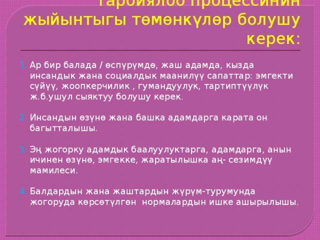 Тарбиялоо процессинин жыйынтыгы төмөнкүлөр болушу керек: Ар бир балада / өспүрүмдө, жаш адамда, кызда инсандык жана социалдык маанилүү сапаттар: эмгекти сүйүү, жоопкерчилик , гумандуулук, тартиптүүлүк ж.б.ушул сыяктуу болушу керек. Инсандын өзүнө жана башка адамдарга карата он багытталышы. Эң жогорку адамдык баалуулуктарга, адамдарга, анын ичинен өзүнө, эмгекке, жаратылышка аң- сезимдүү мамилеси. Балдардын жана жаштардын жүрүм-турумунда жогоруда көрсөтүлгөн нормалардын ишке ашырылышы. 