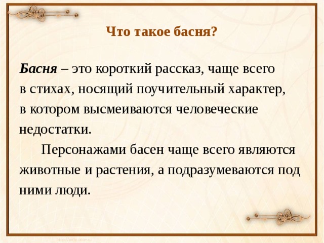 Что такое басня? Басня – это короткий рассказ, чаще всего в стихах, носящий поучительный характер, в котором высмеиваются человеческие недостатки.  Персонажами басен чаще всего являются животные и растения, а подразумеваются под ними люди.