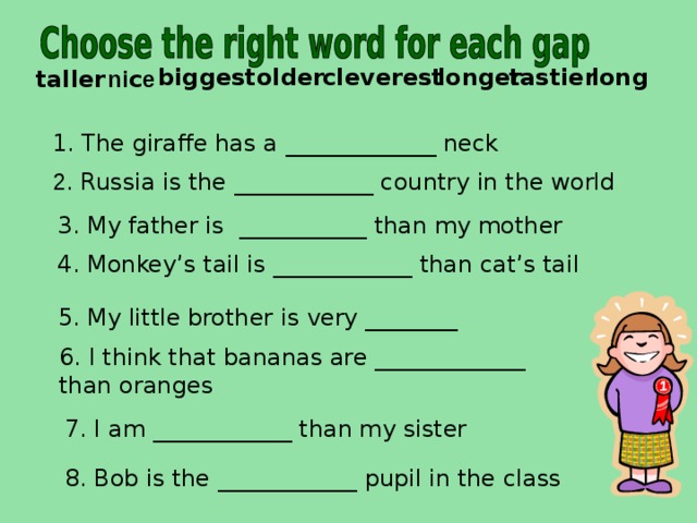  tastier cleverest older biggest long longer  ni c e taller 1.  The giraffe has a _____________ neck   2 . Russia is the ____________ country in the world 3. My father is ___________ than my mother 4. Monkey’s tail is ____________ than cat’s tail  5. My little brother is very ________ 6. I think that bananas are _____________ than oranges 7. I am ____________ than my sister 8. Bob is the ____________ pupil in the class 