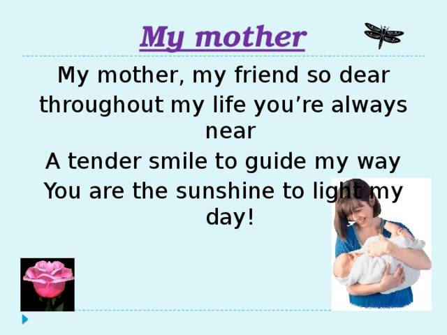 My mother My mother, my friend so dear throughout my life you’re always near A tender smile to guide my way You are the sunshine to light my day!