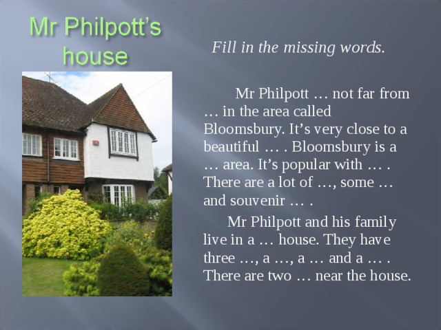 Fill in the missing words.   Mr Philpott … not far from … in the area called Bloomsbury. It ’ s very close to a beautiful … . Bloomsbury is a … area . It’s popular with … . There are a lot of …, some … and souvenir … .  Mr Philpott and his family live in a … house. They have three …, a …, a … and a … . There are two … near the house.  