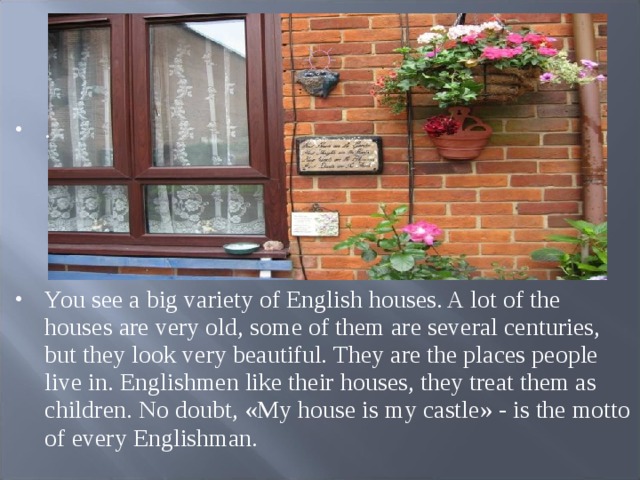 .     You see a big variety of English houses. A lot of the houses are very old, some of them are several centuries, but they look very beautiful. They are the places people live in. Englishmen like their houses, they treat them as children. No doubt, « My house is my castle » - is the motto of every Englishman.  