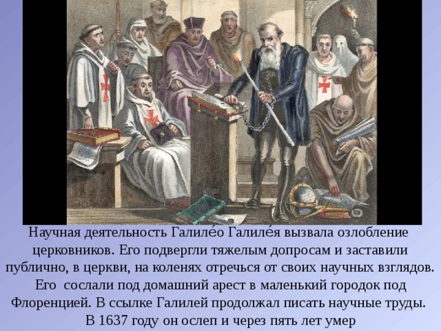 Научная деятельность Галиле́о Галиле́я вызвала озлобление церковников. Его подвергли тяжелым допросам и заставили публично, в церкви, на коленях отречься от своих научных взглядов. Его сослали под домашний арест в маленький городок под Флоренцией. В ссылке Галилей продолжал писать научные труды. В 1637 году он ослеп и через пять лет умер 