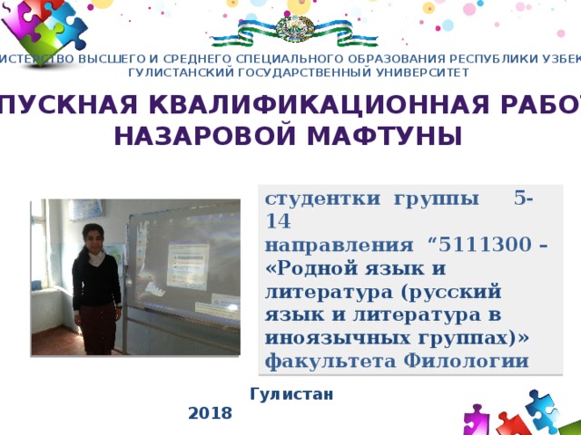 МИНИСТЕРСТВО ВЫСШЕГО И СРЕДНЕГО СПЕЦИАЛЬНОГО ОБРАЗОВАНИЯ РЕСПУБЛИКИ УЗБЕКИСТАН ГУЛИСТАНСКИЙ ГОСУДАРСТВЕННЫЙ УНИВЕРСИТЕТ Выпускная квалификационная работа Назаровой мафтуны студентки группы 5-14 направления “5111300 –  «Родной язык и литература (русский язык и литература в иноязычных группах)» факультета Филологии Авторская презентация stefa77777@mail.ru  Гулистан 2018  