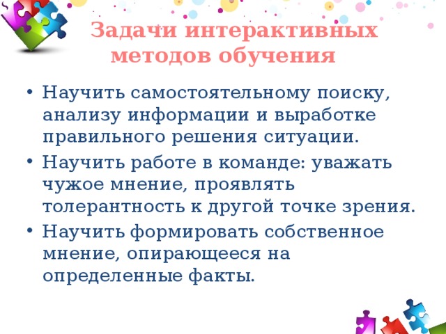  Задачи интерактивных методов обучения Научить самостоятельному поиску, анализу информации и выработке правильного решения ситуации. Научить работе в команде: уважать чужое мнение, проявлять толерантность к другой точке зрения. Научить формировать собственное мнение, опирающееся на определенные факты. 