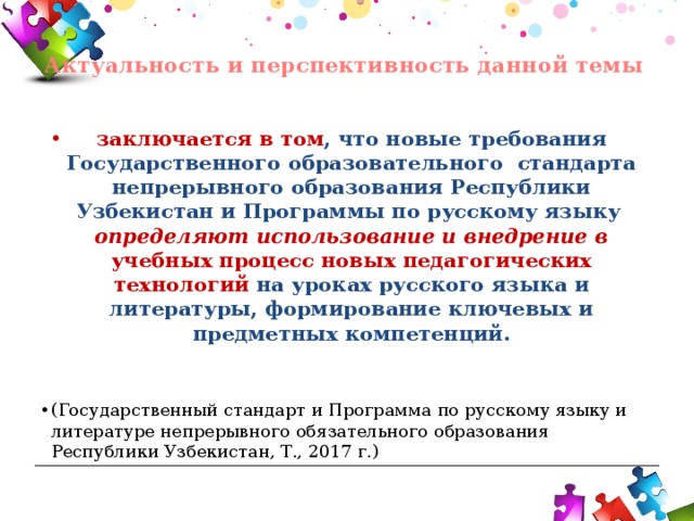  Актуальность и перспективность данной темы   заключается в том , что новые требования Государственного образовательного стандарта непрерывного образования Республики Узбекистан и Программы по русскому языку определяют использование и внедрение в учебных процесс новых педагогических технологий на уроках русского языка и литературы, формирование ключевых и предметных компетенций.  (Государственный стандарт и Программа по русскому языку и литературе непрерывного обязательного образования Республики Узбекистан, Т., 2017 г.) 