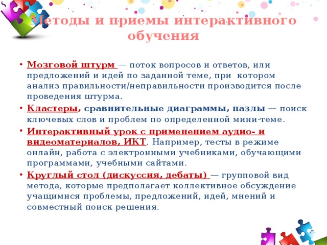 Методы и приемы интерактивного обучения   Мозговой штурм  — поток вопросов и ответов, или предложений и идей по заданной теме, при  котором анализ правильности/неправильности производится после проведения штурма. Кластеры , сравнительные диаграммы, пазлы — поиск ключевых слов и проблем по определенной мини-теме. Интерактивный урок с применением аудио- и видеоматериалов, ИКТ . Например, тесты в режиме онлайн, работа с электронными учебниками, обучающими программами, учебными сайтами. Круглый стол (дискуссия, дебаты)  — групповой вид метода, которые предполагает коллективное обсуждение учащимися проблемы, предложений, идей, мнений и совместный поиск решения. 
