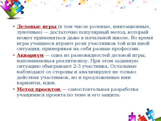 Деловые игры  (в том числе ролевые, имитационные, луночные) — достаточно популярный метод, который может применяться даже в начальной школе. Во время игры учащиеся играют роли участников той или иной ситуации, примеривая на себя разные профессии. Аквариум  — одна из разновидностей деловой игры, напоминающая реалити-шоу. При этом заданную ситуацию обыгрывают 2-3 участника. Остальные наблюдают со стороны и анализируют не только действия участников, но и предложенные ими варианты, идеи. Метод проектов  — самостоятельная разработка учащимися проекта по теме и его защита. 