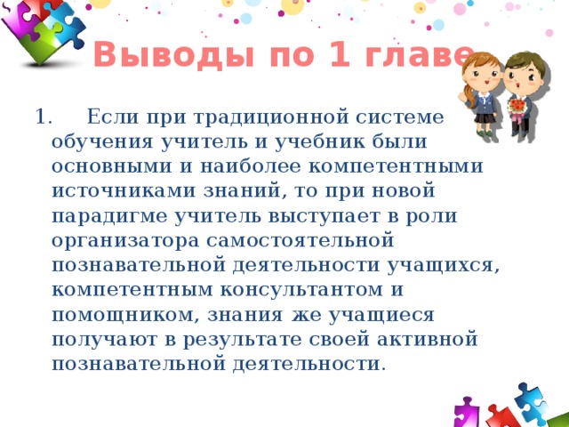 Выводы по 1 главе 1. Если при традиционной системе обучения учитель и учебник были основными и наиболее компетентными источниками знаний, то при новой парадигме учитель выступает в роли организатора самостоятельной познавательной деятельности учащихся, компетентным консультантом и помощником, знания же учащиеся получают в результате своей активной познавательной деятельности. 
