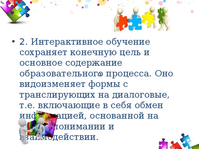 2 . Интерактивное обучение сохраняет конечную цель и основное содержание образовательного процесса. Оно видоизменяет формы с транслирующих на диалоговые, т.е. включающие в себя обмен информацией, основанной на взаимопонимании и взаимодействии. 